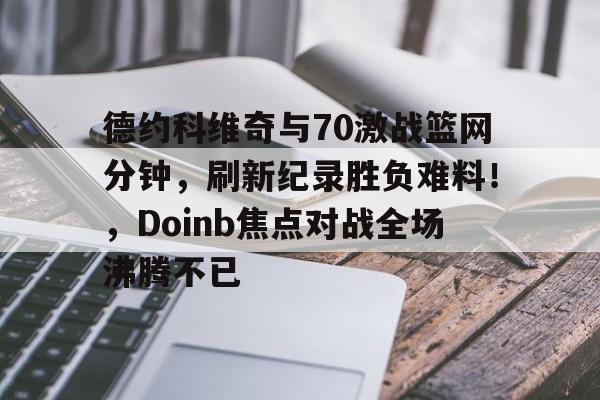 kaiyun官网-关于德约科维奇与70激战篮网分钟，刷新纪录胜负难料！，Doinb焦点对战全场沸腾不已的信息