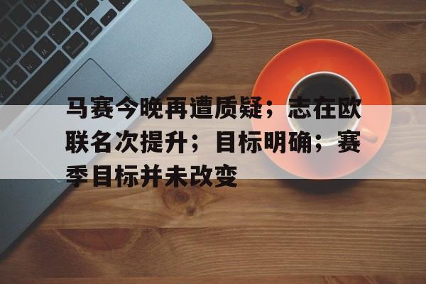 开云登录入口-马赛今晚再遭质疑；志在欧联名次提升；目标明确；赛季目标并未改变的简单介绍