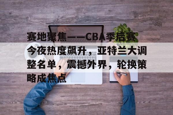 开云app-包含赛地聚焦——CBA季后赛今夜热度飙升，亚特兰大调整名单，震撼外界，轮换策略成焦点的词条